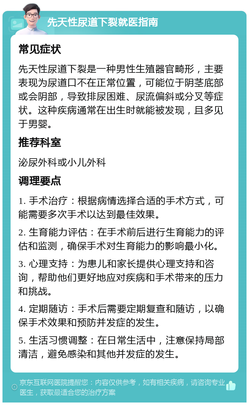 先天性尿道下裂就医指南 常见症状 先天性尿道下裂是一种男性生殖器官畸形，主要表现为尿道口不在正常位置，可能位于阴茎底部或会阴部，导致排尿困难、尿流偏斜或分叉等症状。这种疾病通常在出生时就能被发现，且多见于男婴。 推荐科室 泌尿外科或小儿外科 调理要点 1. 手术治疗：根据病情选择合适的手术方式，可能需要多次手术以达到最佳效果。 2. 生育能力评估：在手术前后进行生育能力的评估和监测，确保手术对生育能力的影响最小化。 3. 心理支持：为患儿和家长提供心理支持和咨询，帮助他们更好地应对疾病和手术带来的压力和挑战。 4. 定期随访：手术后需要定期复查和随访，以确保手术效果和预防并发症的发生。 5. 生活习惯调整：在日常生活中，注意保持局部清洁，避免感染和其他并发症的发生。