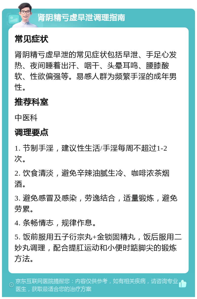 肾阴精亏虚早泄调理指南 常见症状 肾阴精亏虚早泄的常见症状包括早泄、手足心发热、夜间睡着出汗、咽干、头晕耳鸣、腰膝酸软、性欲偏强等。易感人群为频繁手淫的成年男性。 推荐科室 中医科 调理要点 1. 节制手淫，建议性生活/手淫每周不超过1-2次。 2. 饮食清淡，避免辛辣油腻生冷、咖啡浓茶烟酒。 3. 避免感冒及感染，劳逸结合，适量锻炼，避免劳累。 4. 条畅情志，规律作息。 5. 饭前服用五子衍宗丸+金锁固精丸，饭后服用二妙丸调理，配合提肛运动和小便时踮脚尖的锻炼方法。