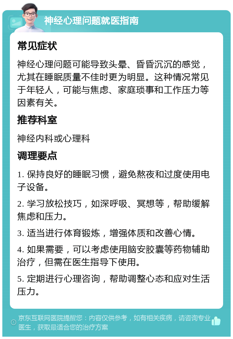 神经心理问题就医指南 常见症状 神经心理问题可能导致头晕、昏昏沉沉的感觉，尤其在睡眠质量不佳时更为明显。这种情况常见于年轻人，可能与焦虑、家庭琐事和工作压力等因素有关。 推荐科室 神经内科或心理科 调理要点 1. 保持良好的睡眠习惯，避免熬夜和过度使用电子设备。 2. 学习放松技巧，如深呼吸、冥想等，帮助缓解焦虑和压力。 3. 适当进行体育锻炼，增强体质和改善心情。 4. 如果需要，可以考虑使用脑安胶囊等药物辅助治疗，但需在医生指导下使用。 5. 定期进行心理咨询，帮助调整心态和应对生活压力。