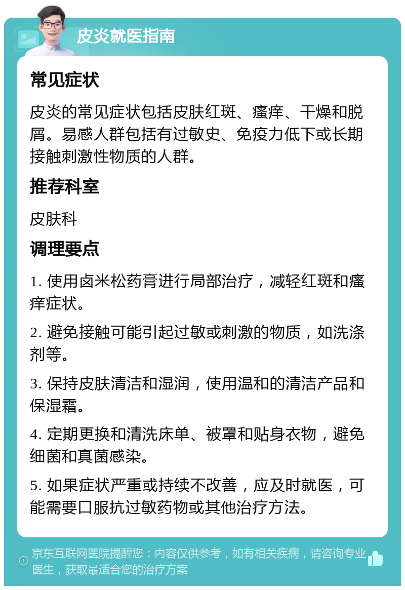 皮炎就医指南 常见症状 皮炎的常见症状包括皮肤红斑、瘙痒、干燥和脱屑。易感人群包括有过敏史、免疫力低下或长期接触刺激性物质的人群。 推荐科室 皮肤科 调理要点 1. 使用卤米松药膏进行局部治疗，减轻红斑和瘙痒症状。 2. 避免接触可能引起过敏或刺激的物质，如洗涤剂等。 3. 保持皮肤清洁和湿润，使用温和的清洁产品和保湿霜。 4. 定期更换和清洗床单、被罩和贴身衣物，避免细菌和真菌感染。 5. 如果症状严重或持续不改善，应及时就医，可能需要口服抗过敏药物或其他治疗方法。