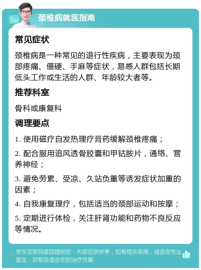 颈椎病就医指南 常见症状 颈椎病是一种常见的退行性疾病，主要表现为颈部疼痛、僵硬、手麻等症状，易感人群包括长期低头工作或生活的人群、年龄较大者等。 推荐科室 骨科或康复科 调理要点 1. 使用磁疗自发热理疗膏药缓解颈椎疼痛； 2. 配合服用追风透骨胶囊和甲钴胺片，通络、营养神经； 3. 避免劳累、受凉、久站负重等诱发症状加重的因素； 4. 自我康复理疗，包括适当的颈部运动和按摩； 5. 定期进行体检，关注肝肾功能和药物不良反应等情况。