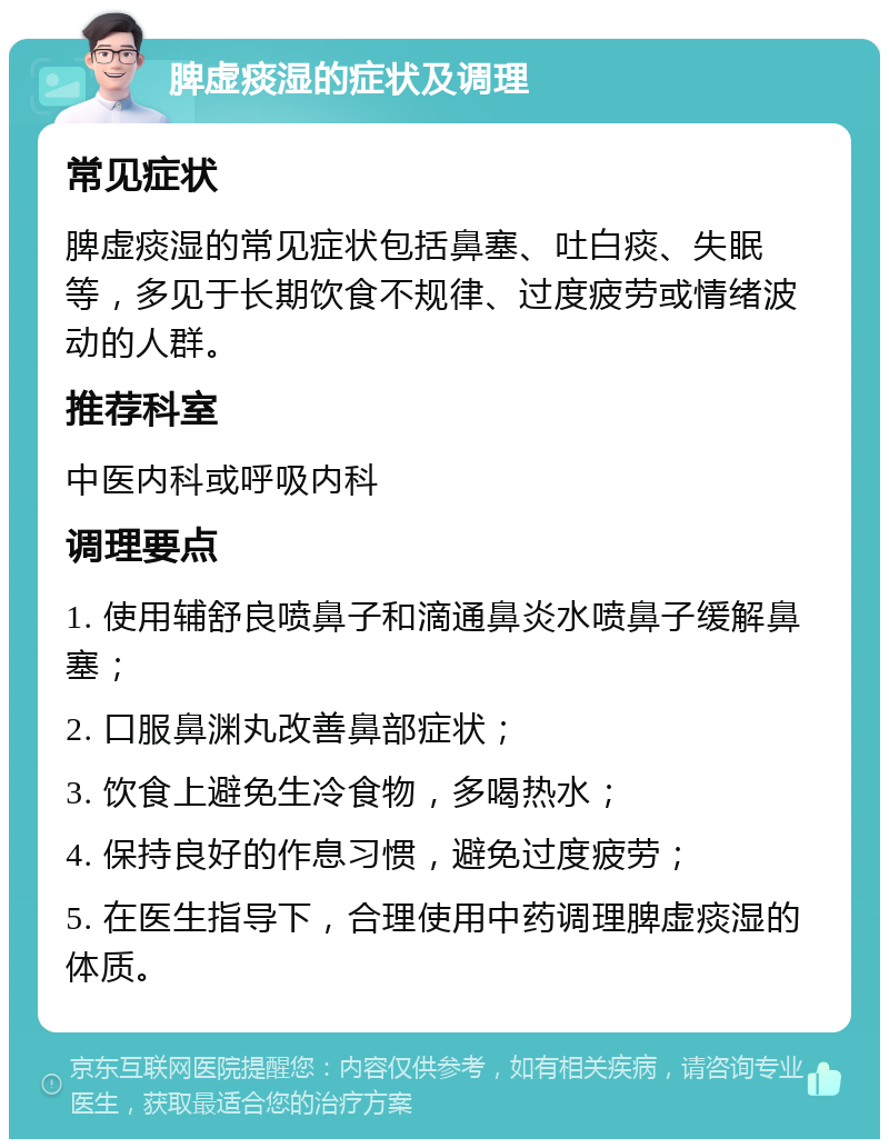 脾虚痰湿的症状及调理 常见症状 脾虚痰湿的常见症状包括鼻塞、吐白痰、失眠等，多见于长期饮食不规律、过度疲劳或情绪波动的人群。 推荐科室 中医内科或呼吸内科 调理要点 1. 使用辅舒良喷鼻子和滴通鼻炎水喷鼻子缓解鼻塞； 2. 口服鼻渊丸改善鼻部症状； 3. 饮食上避免生冷食物，多喝热水； 4. 保持良好的作息习惯，避免过度疲劳； 5. 在医生指导下，合理使用中药调理脾虚痰湿的体质。