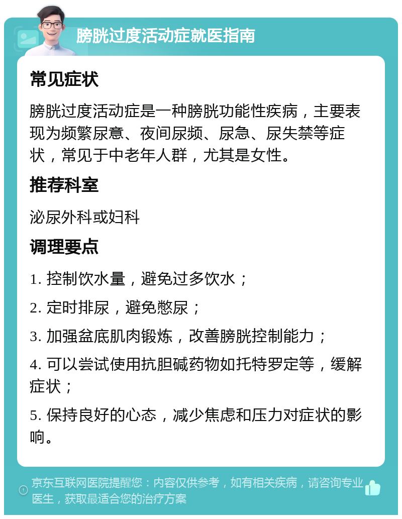 膀胱过度活动症就医指南 常见症状 膀胱过度活动症是一种膀胱功能性疾病，主要表现为频繁尿意、夜间尿频、尿急、尿失禁等症状，常见于中老年人群，尤其是女性。 推荐科室 泌尿外科或妇科 调理要点 1. 控制饮水量，避免过多饮水； 2. 定时排尿，避免憋尿； 3. 加强盆底肌肉锻炼，改善膀胱控制能力； 4. 可以尝试使用抗胆碱药物如托特罗定等，缓解症状； 5. 保持良好的心态，减少焦虑和压力对症状的影响。