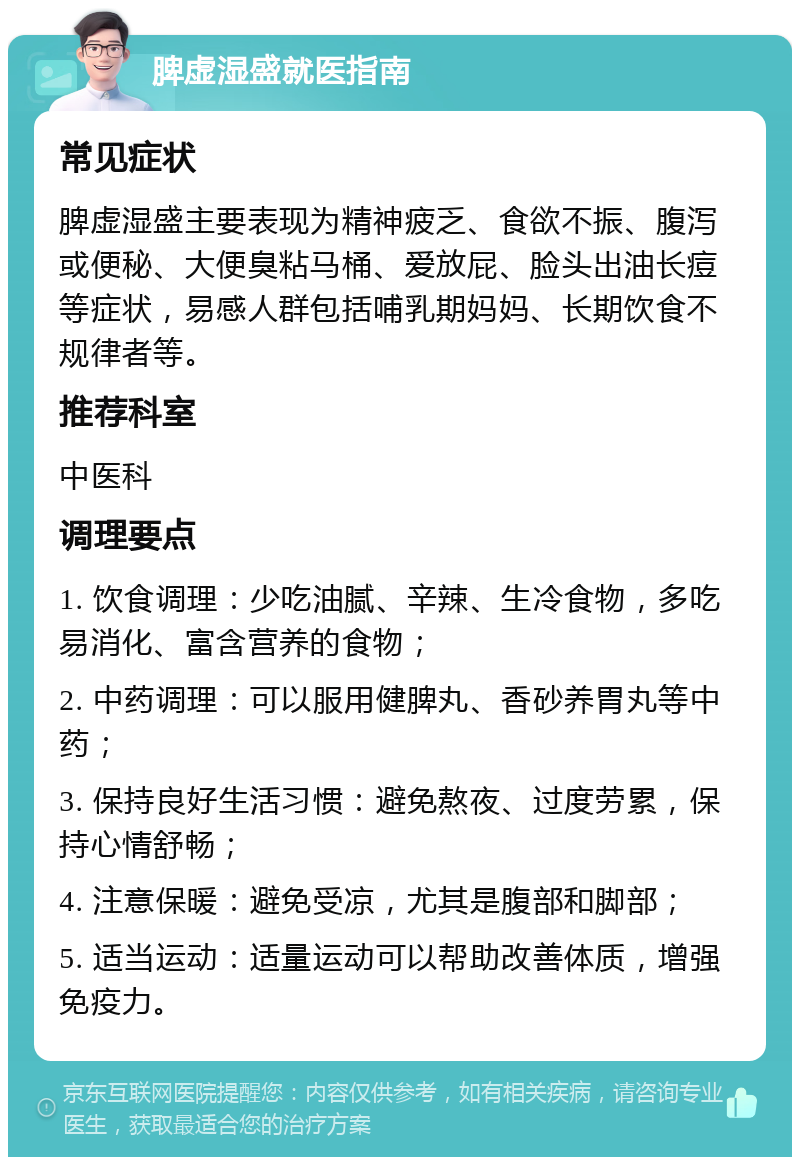 脾虚湿盛就医指南 常见症状 脾虚湿盛主要表现为精神疲乏、食欲不振、腹泻或便秘、大便臭粘马桶、爱放屁、脸头出油长痘等症状，易感人群包括哺乳期妈妈、长期饮食不规律者等。 推荐科室 中医科 调理要点 1. 饮食调理：少吃油腻、辛辣、生冷食物，多吃易消化、富含营养的食物； 2. 中药调理：可以服用健脾丸、香砂养胃丸等中药； 3. 保持良好生活习惯：避免熬夜、过度劳累，保持心情舒畅； 4. 注意保暖：避免受凉，尤其是腹部和脚部； 5. 适当运动：适量运动可以帮助改善体质，增强免疫力。