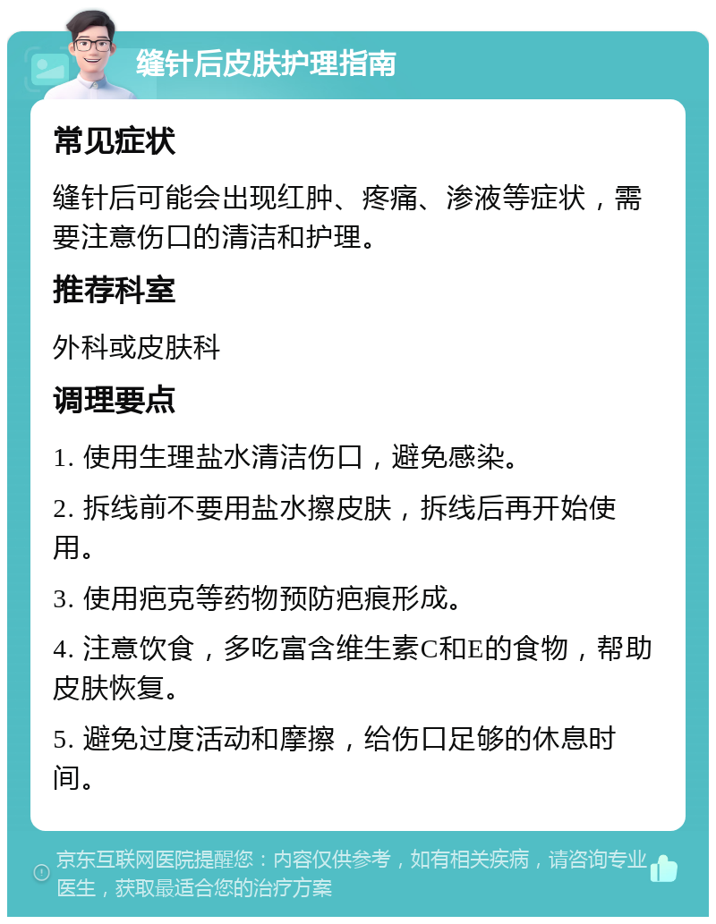 缝针后皮肤护理指南 常见症状 缝针后可能会出现红肿、疼痛、渗液等症状，需要注意伤口的清洁和护理。 推荐科室 外科或皮肤科 调理要点 1. 使用生理盐水清洁伤口，避免感染。 2. 拆线前不要用盐水擦皮肤，拆线后再开始使用。 3. 使用疤克等药物预防疤痕形成。 4. 注意饮食，多吃富含维生素C和E的食物，帮助皮肤恢复。 5. 避免过度活动和摩擦，给伤口足够的休息时间。