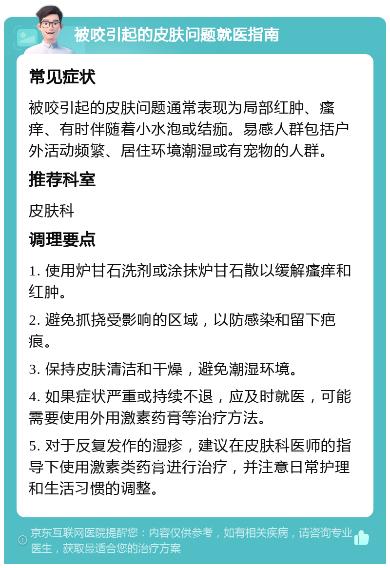 被咬引起的皮肤问题就医指南 常见症状 被咬引起的皮肤问题通常表现为局部红肿、瘙痒、有时伴随着小水泡或结痂。易感人群包括户外活动频繁、居住环境潮湿或有宠物的人群。 推荐科室 皮肤科 调理要点 1. 使用炉甘石洗剂或涂抹炉甘石散以缓解瘙痒和红肿。 2. 避免抓挠受影响的区域，以防感染和留下疤痕。 3. 保持皮肤清洁和干燥，避免潮湿环境。 4. 如果症状严重或持续不退，应及时就医，可能需要使用外用激素药膏等治疗方法。 5. 对于反复发作的湿疹，建议在皮肤科医师的指导下使用激素类药膏进行治疗，并注意日常护理和生活习惯的调整。