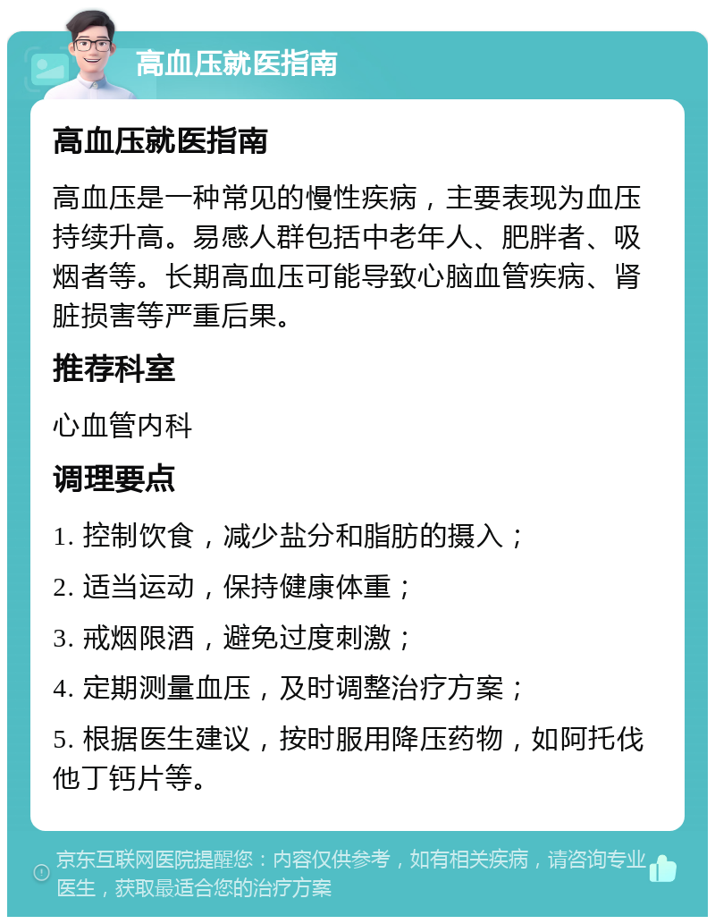 高血压就医指南 高血压就医指南 高血压是一种常见的慢性疾病，主要表现为血压持续升高。易感人群包括中老年人、肥胖者、吸烟者等。长期高血压可能导致心脑血管疾病、肾脏损害等严重后果。 推荐科室 心血管内科 调理要点 1. 控制饮食，减少盐分和脂肪的摄入； 2. 适当运动，保持健康体重； 3. 戒烟限酒，避免过度刺激； 4. 定期测量血压，及时调整治疗方案； 5. 根据医生建议，按时服用降压药物，如阿托伐他丁钙片等。