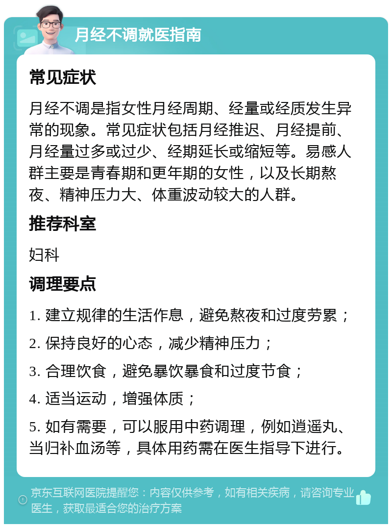 月经不调就医指南 常见症状 月经不调是指女性月经周期、经量或经质发生异常的现象。常见症状包括月经推迟、月经提前、月经量过多或过少、经期延长或缩短等。易感人群主要是青春期和更年期的女性，以及长期熬夜、精神压力大、体重波动较大的人群。 推荐科室 妇科 调理要点 1. 建立规律的生活作息，避免熬夜和过度劳累； 2. 保持良好的心态，减少精神压力； 3. 合理饮食，避免暴饮暴食和过度节食； 4. 适当运动，增强体质； 5. 如有需要，可以服用中药调理，例如逍遥丸、当归补血汤等，具体用药需在医生指导下进行。