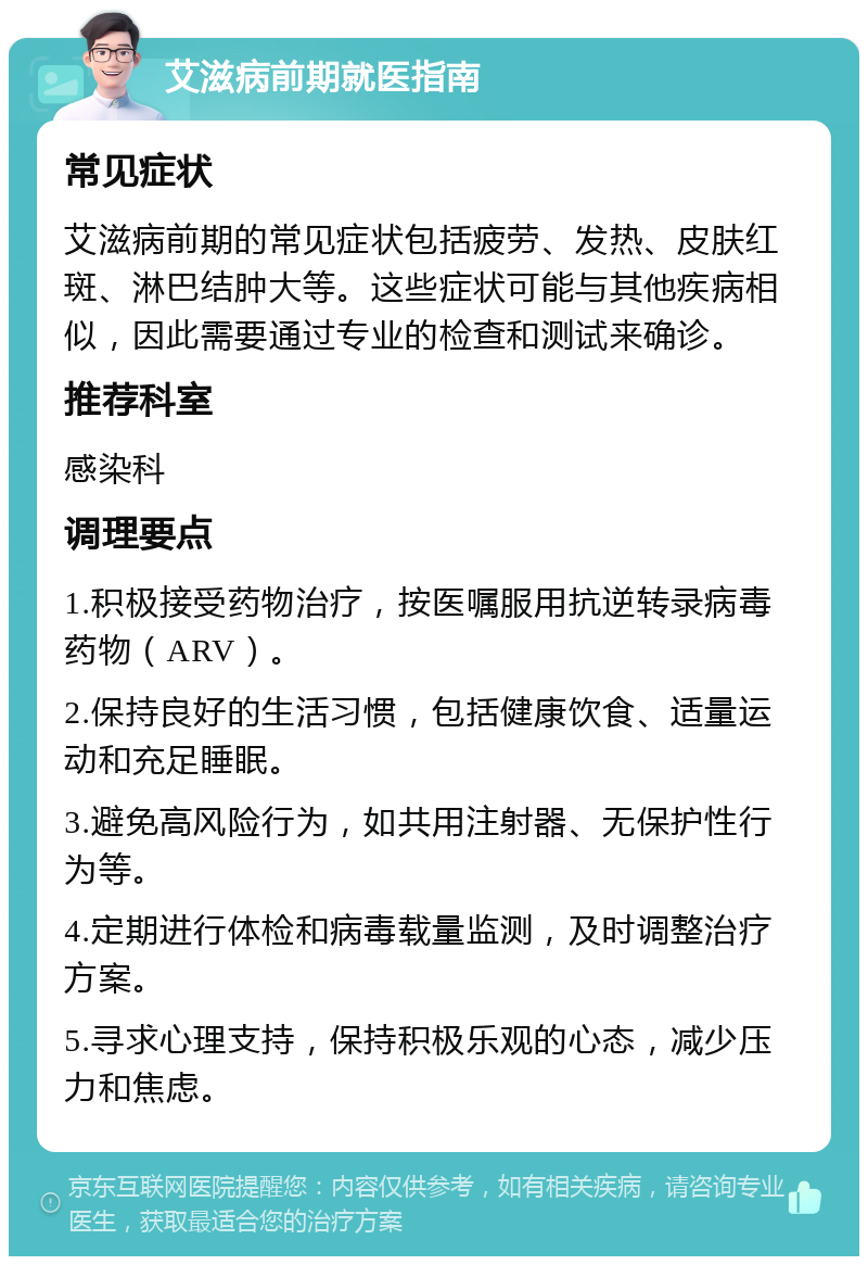 艾滋病前期就医指南 常见症状 艾滋病前期的常见症状包括疲劳、发热、皮肤红斑、淋巴结肿大等。这些症状可能与其他疾病相似，因此需要通过专业的检查和测试来确诊。 推荐科室 感染科 调理要点 1.积极接受药物治疗，按医嘱服用抗逆转录病毒药物（ARV）。 2.保持良好的生活习惯，包括健康饮食、适量运动和充足睡眠。 3.避免高风险行为，如共用注射器、无保护性行为等。 4.定期进行体检和病毒载量监测，及时调整治疗方案。 5.寻求心理支持，保持积极乐观的心态，减少压力和焦虑。