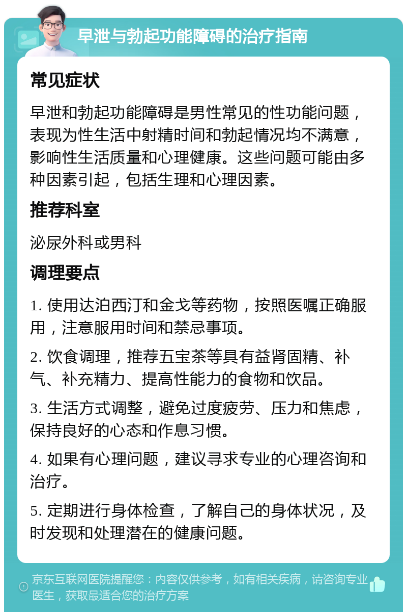 早泄与勃起功能障碍的治疗指南 常见症状 早泄和勃起功能障碍是男性常见的性功能问题，表现为性生活中射精时间和勃起情况均不满意，影响性生活质量和心理健康。这些问题可能由多种因素引起，包括生理和心理因素。 推荐科室 泌尿外科或男科 调理要点 1. 使用达泊西汀和金戈等药物，按照医嘱正确服用，注意服用时间和禁忌事项。 2. 饮食调理，推荐五宝茶等具有益肾固精、补气、补充精力、提高性能力的食物和饮品。 3. 生活方式调整，避免过度疲劳、压力和焦虑，保持良好的心态和作息习惯。 4. 如果有心理问题，建议寻求专业的心理咨询和治疗。 5. 定期进行身体检查，了解自己的身体状况，及时发现和处理潜在的健康问题。