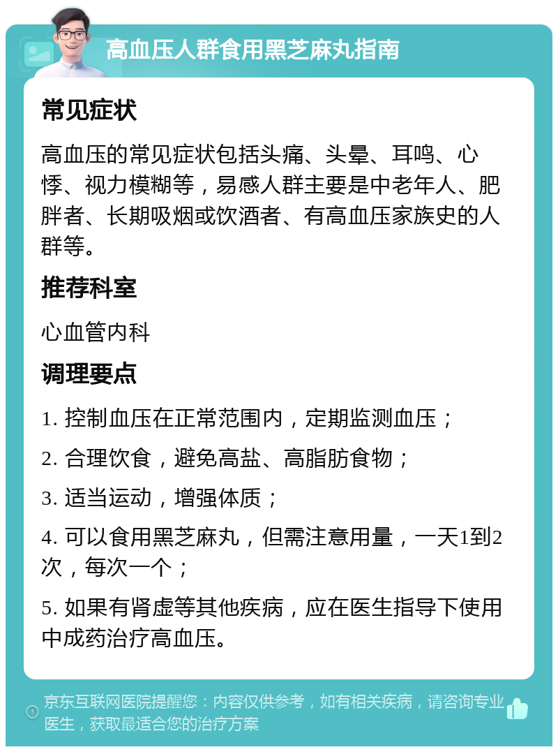 高血压人群食用黑芝麻丸指南 常见症状 高血压的常见症状包括头痛、头晕、耳鸣、心悸、视力模糊等，易感人群主要是中老年人、肥胖者、长期吸烟或饮酒者、有高血压家族史的人群等。 推荐科室 心血管内科 调理要点 1. 控制血压在正常范围内，定期监测血压； 2. 合理饮食，避免高盐、高脂肪食物； 3. 适当运动，增强体质； 4. 可以食用黑芝麻丸，但需注意用量，一天1到2次，每次一个； 5. 如果有肾虚等其他疾病，应在医生指导下使用中成药治疗高血压。