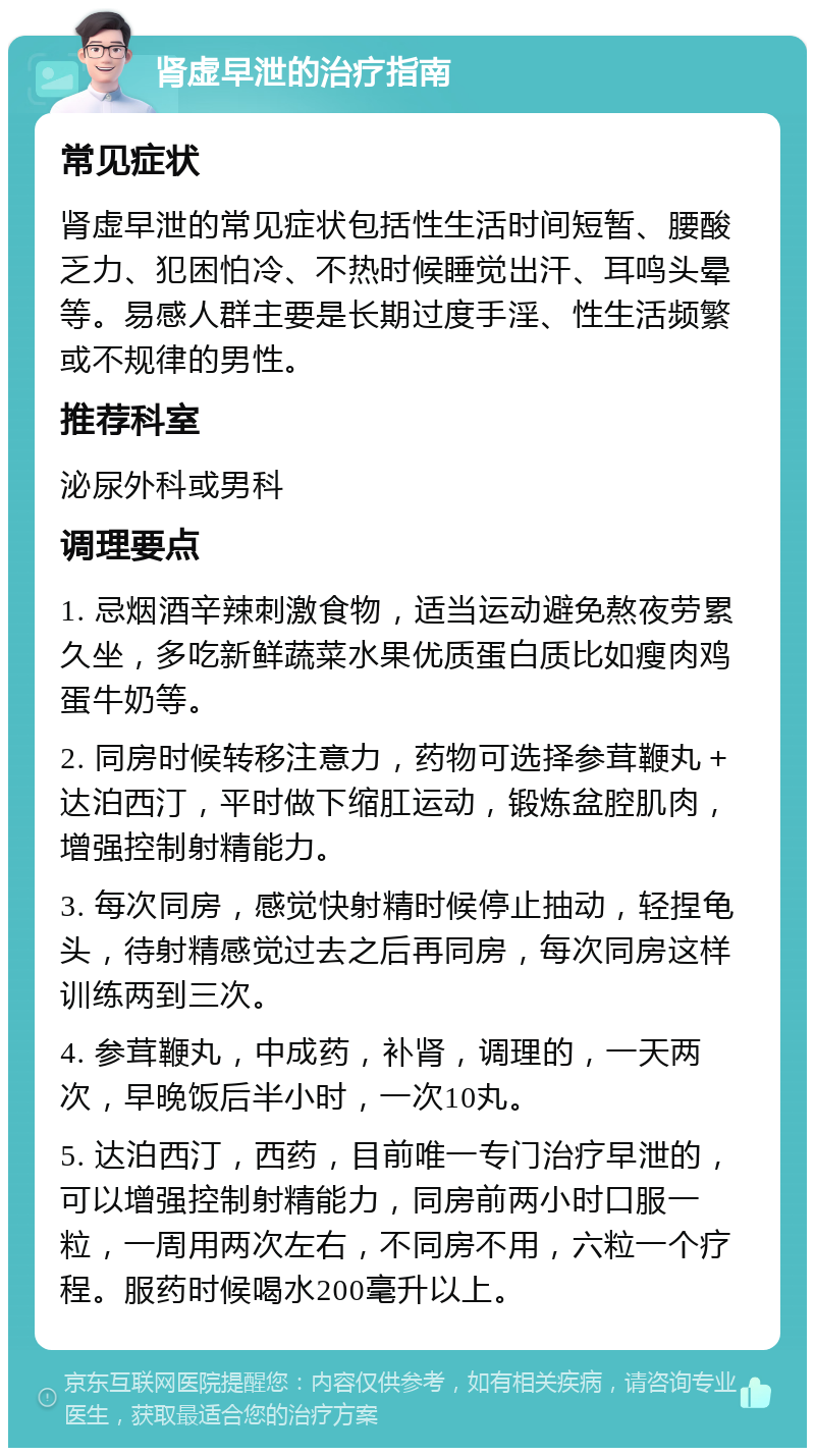 肾虚早泄的治疗指南 常见症状 肾虚早泄的常见症状包括性生活时间短暂、腰酸乏力、犯困怕冷、不热时候睡觉出汗、耳鸣头晕等。易感人群主要是长期过度手淫、性生活频繁或不规律的男性。 推荐科室 泌尿外科或男科 调理要点 1. 忌烟酒辛辣刺激食物，适当运动避免熬夜劳累久坐，多吃新鲜蔬菜水果优质蛋白质比如瘦肉鸡蛋牛奶等。 2. 同房时候转移注意力，药物可选择参茸鞭丸＋达泊西汀，平时做下缩肛运动，锻炼盆腔肌肉，增强控制射精能力。 3. 每次同房，感觉快射精时候停止抽动，轻捏龟头，待射精感觉过去之后再同房，每次同房这样训练两到三次。 4. 参茸鞭丸，中成药，补肾，调理的，一天两次，早晚饭后半小时，一次10丸。 5. 达泊西汀，西药，目前唯一专门治疗早泄的，可以增强控制射精能力，同房前两小时口服一粒，一周用两次左右，不同房不用，六粒一个疗程。服药时候喝水200毫升以上。