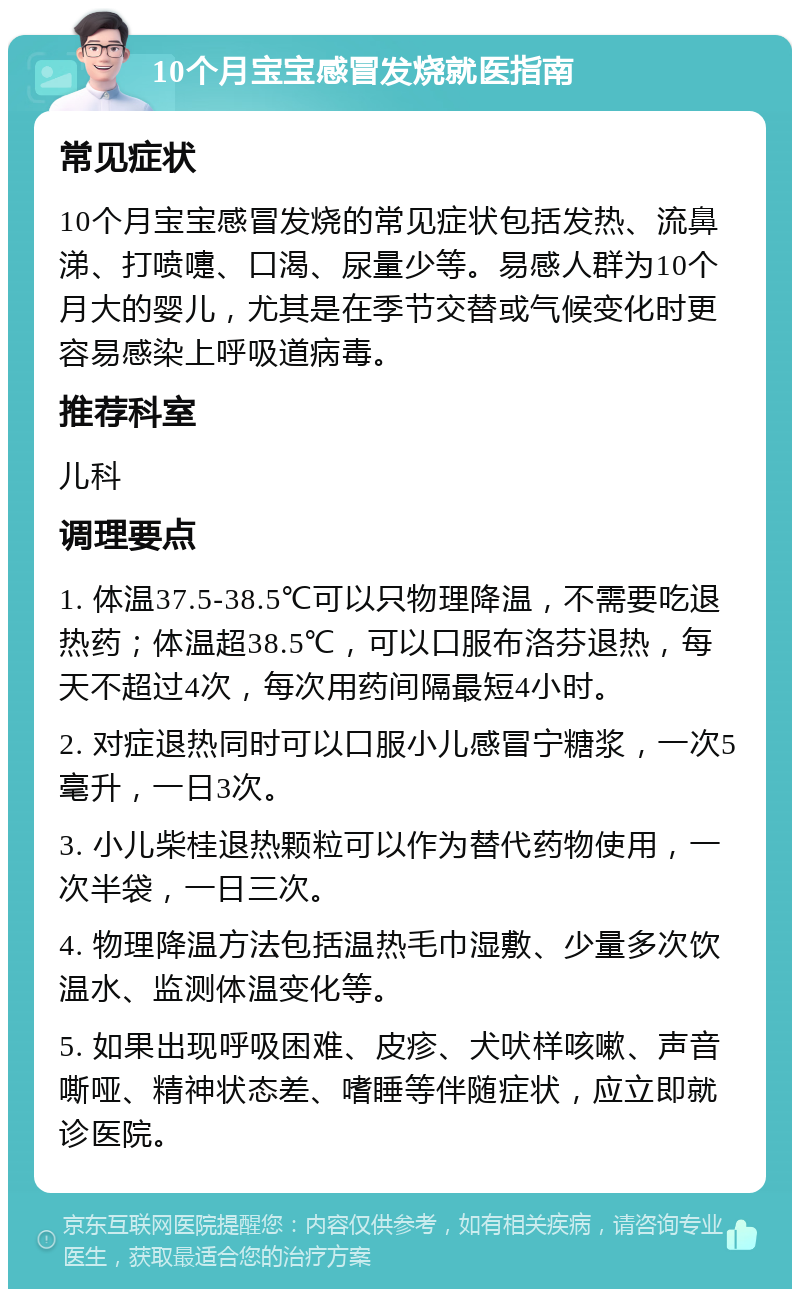 10个月宝宝感冒发烧就医指南 常见症状 10个月宝宝感冒发烧的常见症状包括发热、流鼻涕、打喷嚏、口渴、尿量少等。易感人群为10个月大的婴儿，尤其是在季节交替或气候变化时更容易感染上呼吸道病毒。 推荐科室 儿科 调理要点 1. 体温37.5-38.5℃可以只物理降温，不需要吃退热药；体温超38.5℃，可以口服布洛芬退热，每天不超过4次，每次用药间隔最短4小时。 2. 对症退热同时可以口服小儿感冒宁糖浆，一次5毫升，一日3次。 3. 小儿柴桂退热颗粒可以作为替代药物使用，一次半袋，一日三次。 4. 物理降温方法包括温热毛巾湿敷、少量多次饮温水、监测体温变化等。 5. 如果出现呼吸困难、皮疹、犬吠样咳嗽、声音嘶哑、精神状态差、嗜睡等伴随症状，应立即就诊医院。