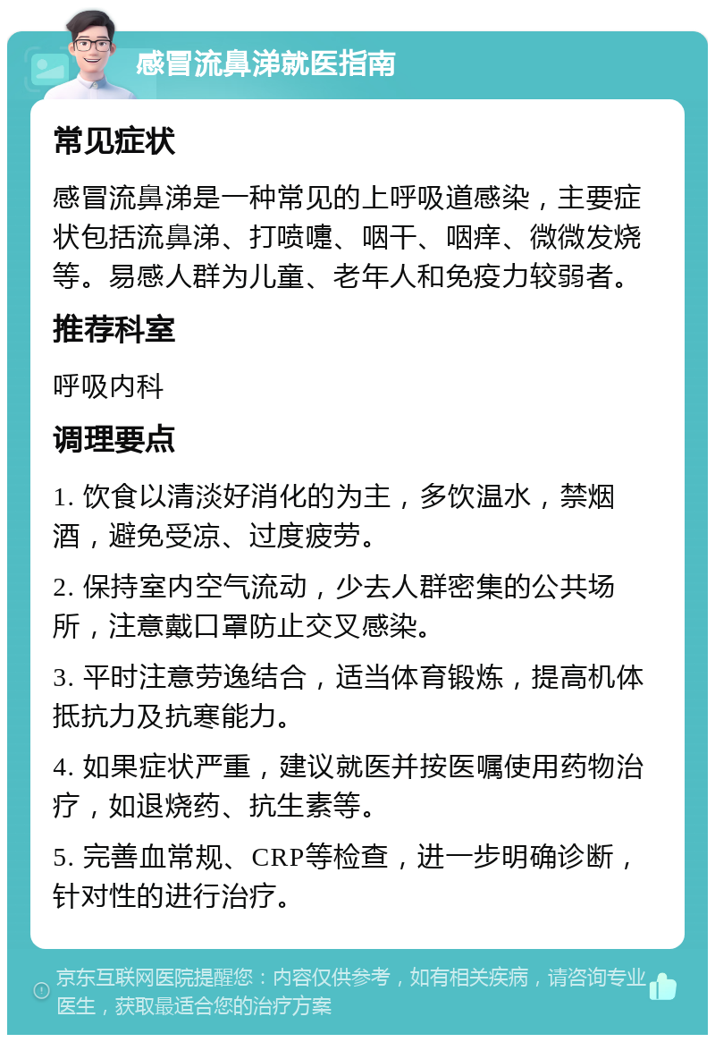 感冒流鼻涕就医指南 常见症状 感冒流鼻涕是一种常见的上呼吸道感染，主要症状包括流鼻涕、打喷嚏、咽干、咽痒、微微发烧等。易感人群为儿童、老年人和免疫力较弱者。 推荐科室 呼吸内科 调理要点 1. 饮食以清淡好消化的为主，多饮温水，禁烟酒，避免受凉、过度疲劳。 2. 保持室内空气流动，少去人群密集的公共场所，注意戴口罩防止交叉感染。 3. 平时注意劳逸结合，适当体育锻炼，提高机体抵抗力及抗寒能力。 4. 如果症状严重，建议就医并按医嘱使用药物治疗，如退烧药、抗生素等。 5. 完善血常规、CRP等检查，进一步明确诊断，针对性的进行治疗。