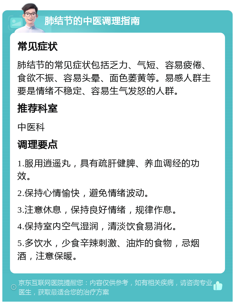 肺结节的中医调理指南 常见症状 肺结节的常见症状包括乏力、气短、容易疲倦、食欲不振、容易头晕、面色萎黄等。易感人群主要是情绪不稳定、容易生气发怒的人群。 推荐科室 中医科 调理要点 1.服用逍遥丸，具有疏肝健脾、养血调经的功效。 2.保持心情愉快，避免情绪波动。 3.注意休息，保持良好情绪，规律作息。 4.保持室内空气湿润，清淡饮食易消化。 5.多饮水，少食辛辣刺激、油炸的食物，忌烟酒，注意保暖。