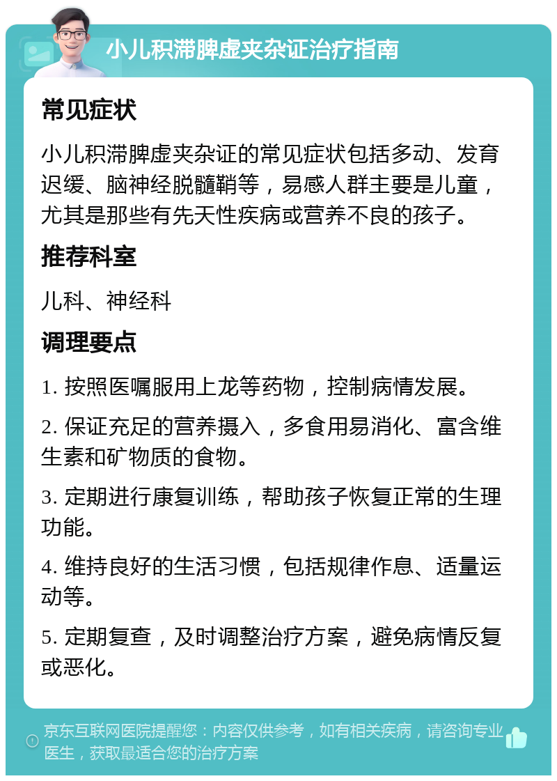 小儿积滞脾虚夹杂证治疗指南 常见症状 小儿积滞脾虚夹杂证的常见症状包括多动、发育迟缓、脑神经脱髓鞘等，易感人群主要是儿童，尤其是那些有先天性疾病或营养不良的孩子。 推荐科室 儿科、神经科 调理要点 1. 按照医嘱服用上龙等药物，控制病情发展。 2. 保证充足的营养摄入，多食用易消化、富含维生素和矿物质的食物。 3. 定期进行康复训练，帮助孩子恢复正常的生理功能。 4. 维持良好的生活习惯，包括规律作息、适量运动等。 5. 定期复查，及时调整治疗方案，避免病情反复或恶化。