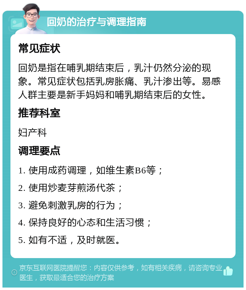 回奶的治疗与调理指南 常见症状 回奶是指在哺乳期结束后，乳汁仍然分泌的现象。常见症状包括乳房胀痛、乳汁渗出等。易感人群主要是新手妈妈和哺乳期结束后的女性。 推荐科室 妇产科 调理要点 1. 使用成药调理，如维生素B6等； 2. 使用炒麦芽煎汤代茶； 3. 避免刺激乳房的行为； 4. 保持良好的心态和生活习惯； 5. 如有不适，及时就医。