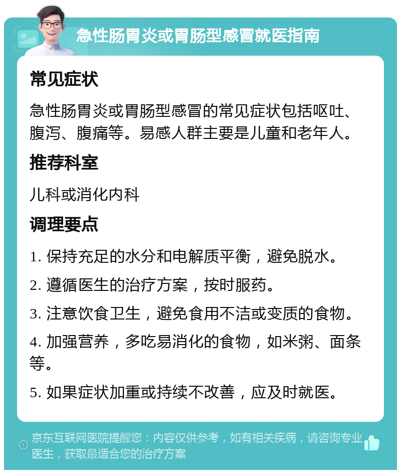 急性肠胃炎或胃肠型感冒就医指南 常见症状 急性肠胃炎或胃肠型感冒的常见症状包括呕吐、腹泻、腹痛等。易感人群主要是儿童和老年人。 推荐科室 儿科或消化内科 调理要点 1. 保持充足的水分和电解质平衡，避免脱水。 2. 遵循医生的治疗方案，按时服药。 3. 注意饮食卫生，避免食用不洁或变质的食物。 4. 加强营养，多吃易消化的食物，如米粥、面条等。 5. 如果症状加重或持续不改善，应及时就医。