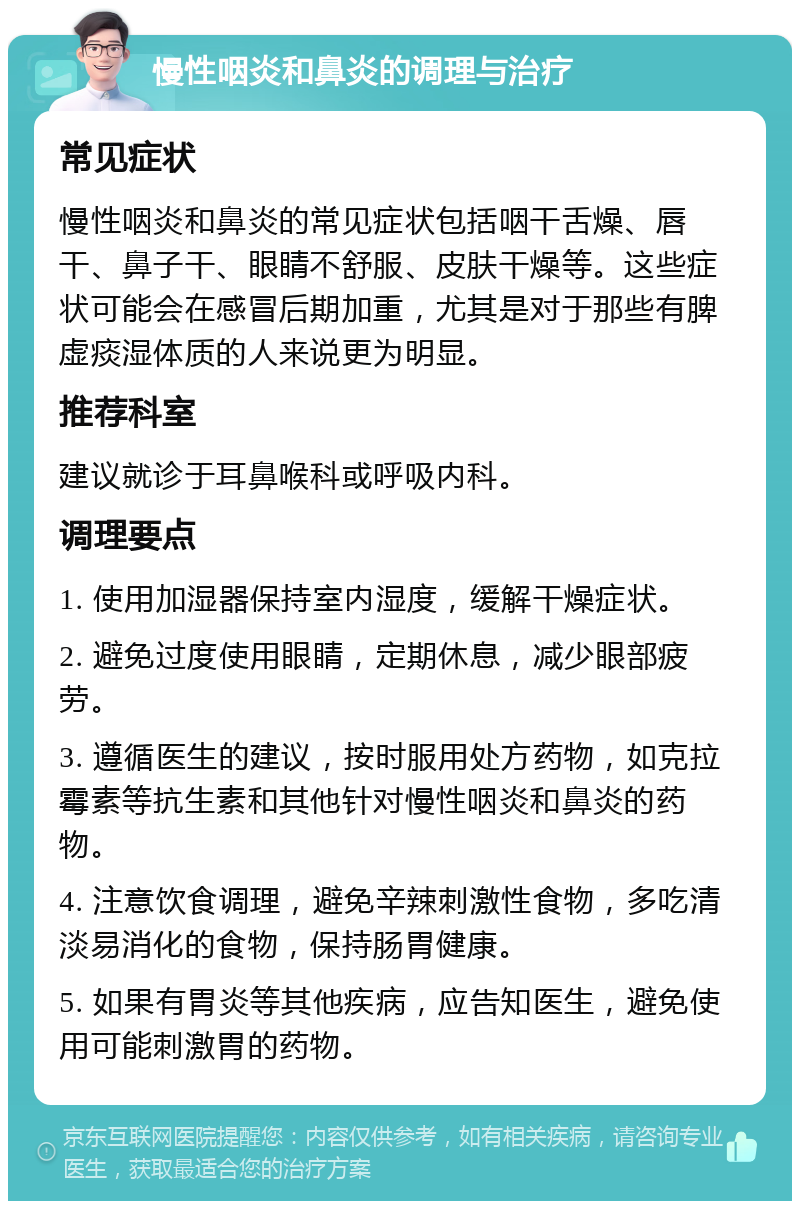 慢性咽炎和鼻炎的调理与治疗 常见症状 慢性咽炎和鼻炎的常见症状包括咽干舌燥、唇干、鼻子干、眼睛不舒服、皮肤干燥等。这些症状可能会在感冒后期加重，尤其是对于那些有脾虚痰湿体质的人来说更为明显。 推荐科室 建议就诊于耳鼻喉科或呼吸内科。 调理要点 1. 使用加湿器保持室内湿度，缓解干燥症状。 2. 避免过度使用眼睛，定期休息，减少眼部疲劳。 3. 遵循医生的建议，按时服用处方药物，如克拉霉素等抗生素和其他针对慢性咽炎和鼻炎的药物。 4. 注意饮食调理，避免辛辣刺激性食物，多吃清淡易消化的食物，保持肠胃健康。 5. 如果有胃炎等其他疾病，应告知医生，避免使用可能刺激胃的药物。