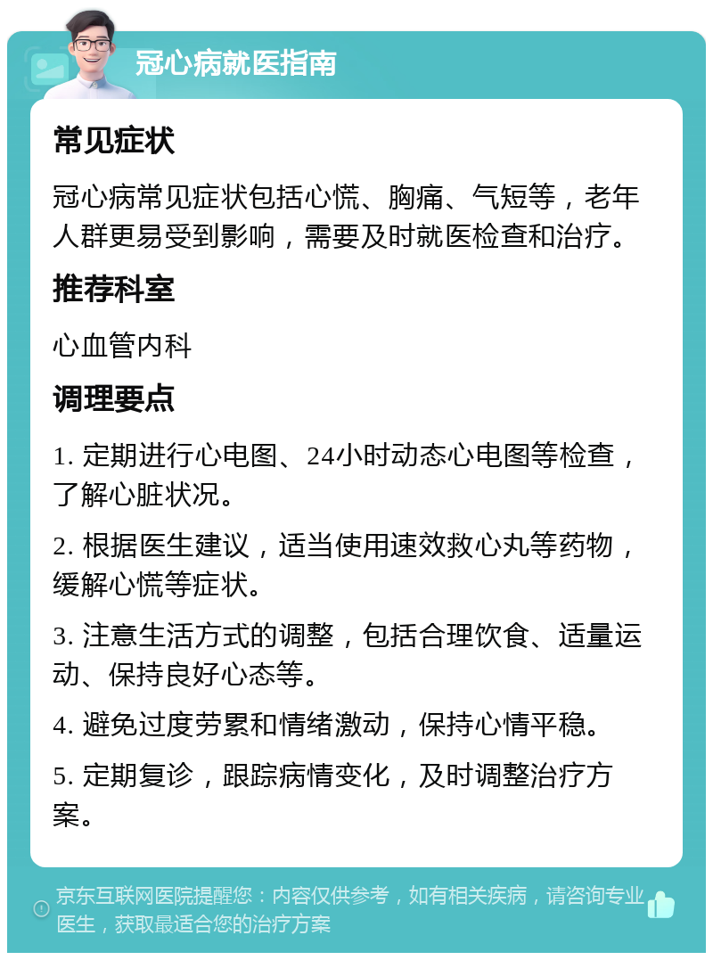 冠心病就医指南 常见症状 冠心病常见症状包括心慌、胸痛、气短等，老年人群更易受到影响，需要及时就医检查和治疗。 推荐科室 心血管内科 调理要点 1. 定期进行心电图、24小时动态心电图等检查，了解心脏状况。 2. 根据医生建议，适当使用速效救心丸等药物，缓解心慌等症状。 3. 注意生活方式的调整，包括合理饮食、适量运动、保持良好心态等。 4. 避免过度劳累和情绪激动，保持心情平稳。 5. 定期复诊，跟踪病情变化，及时调整治疗方案。