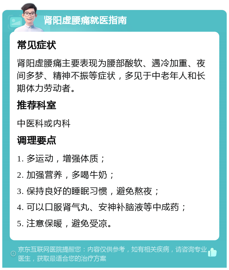 肾阳虚腰痛就医指南 常见症状 肾阳虚腰痛主要表现为腰部酸软、遇冷加重、夜间多梦、精神不振等症状，多见于中老年人和长期体力劳动者。 推荐科室 中医科或内科 调理要点 1. 多运动，增强体质； 2. 加强营养，多喝牛奶； 3. 保持良好的睡眠习惯，避免熬夜； 4. 可以口服肾气丸、安神补脑液等中成药； 5. 注意保暖，避免受凉。