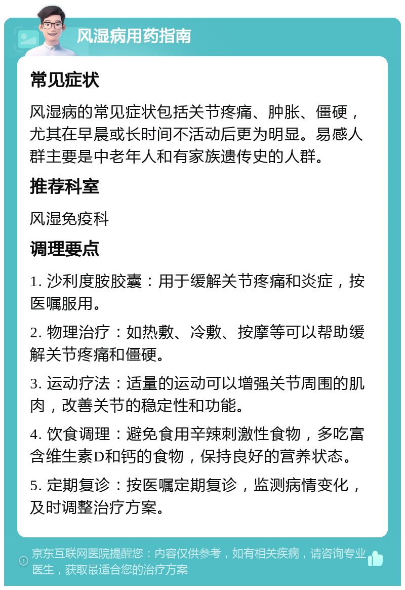 风湿病用药指南 常见症状 风湿病的常见症状包括关节疼痛、肿胀、僵硬，尤其在早晨或长时间不活动后更为明显。易感人群主要是中老年人和有家族遗传史的人群。 推荐科室 风湿免疫科 调理要点 1. 沙利度胺胶囊：用于缓解关节疼痛和炎症，按医嘱服用。 2. 物理治疗：如热敷、冷敷、按摩等可以帮助缓解关节疼痛和僵硬。 3. 运动疗法：适量的运动可以增强关节周围的肌肉，改善关节的稳定性和功能。 4. 饮食调理：避免食用辛辣刺激性食物，多吃富含维生素D和钙的食物，保持良好的营养状态。 5. 定期复诊：按医嘱定期复诊，监测病情变化，及时调整治疗方案。