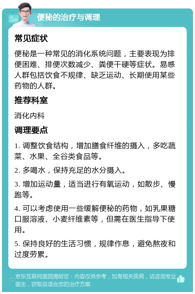 便秘的治疗与调理 常见症状 便秘是一种常见的消化系统问题，主要表现为排便困难、排便次数减少、粪便干硬等症状。易感人群包括饮食不规律、缺乏运动、长期使用某些药物的人群。 推荐科室 消化内科 调理要点 1. 调整饮食结构，增加膳食纤维的摄入，多吃蔬菜、水果、全谷类食品等。 2. 多喝水，保持充足的水分摄入。 3. 增加运动量，适当进行有氧运动，如散步、慢跑等。 4. 可以考虑使用一些缓解便秘的药物，如乳果糖口服溶液、小麦纤维素等，但需在医生指导下使用。 5. 保持良好的生活习惯，规律作息，避免熬夜和过度劳累。