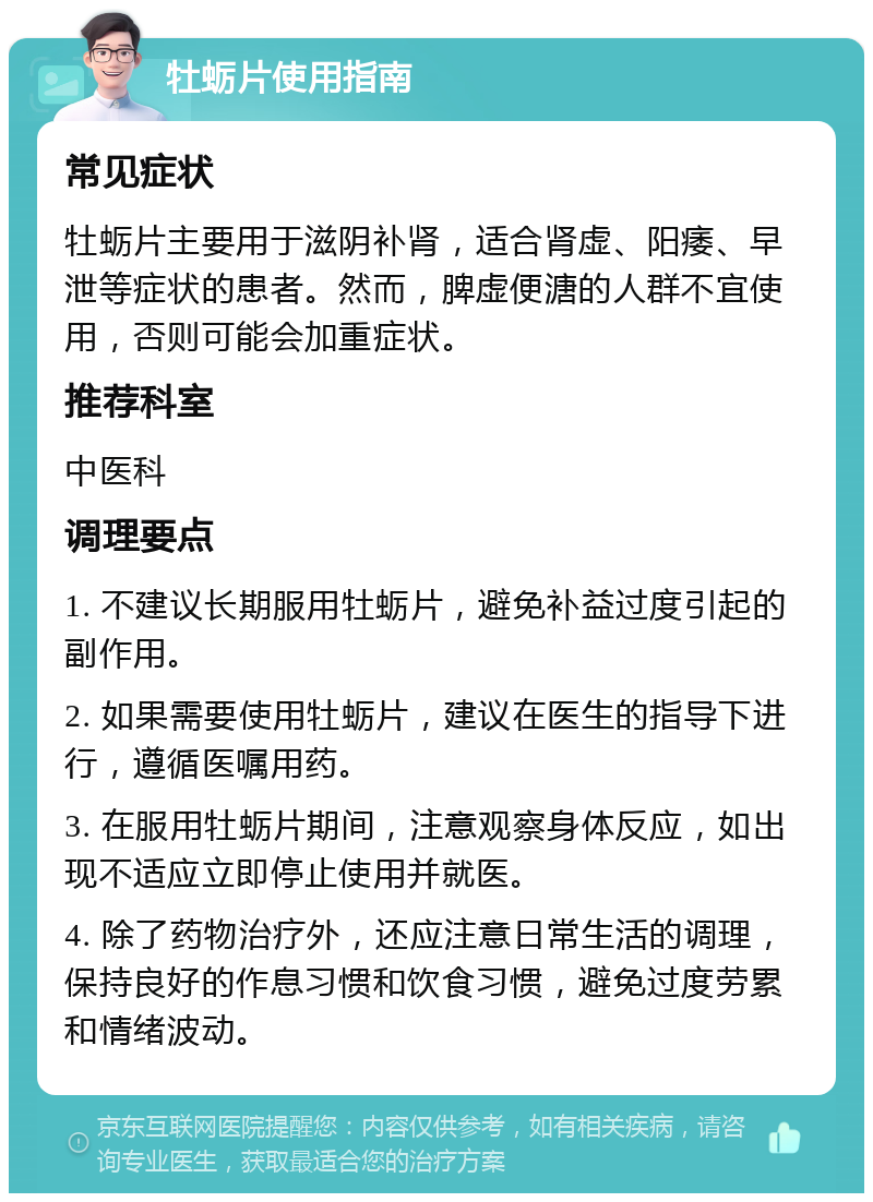 牡蛎片使用指南 常见症状 牡蛎片主要用于滋阴补肾，适合肾虚、阳痿、早泄等症状的患者。然而，脾虚便溏的人群不宜使用，否则可能会加重症状。 推荐科室 中医科 调理要点 1. 不建议长期服用牡蛎片，避免补益过度引起的副作用。 2. 如果需要使用牡蛎片，建议在医生的指导下进行，遵循医嘱用药。 3. 在服用牡蛎片期间，注意观察身体反应，如出现不适应立即停止使用并就医。 4. 除了药物治疗外，还应注意日常生活的调理，保持良好的作息习惯和饮食习惯，避免过度劳累和情绪波动。