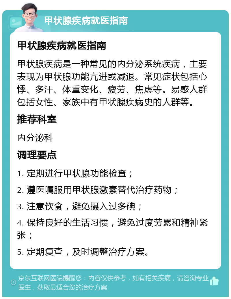 甲状腺疾病就医指南 甲状腺疾病就医指南 甲状腺疾病是一种常见的内分泌系统疾病，主要表现为甲状腺功能亢进或减退。常见症状包括心悸、多汗、体重变化、疲劳、焦虑等。易感人群包括女性、家族中有甲状腺疾病史的人群等。 推荐科室 内分泌科 调理要点 1. 定期进行甲状腺功能检查； 2. 遵医嘱服用甲状腺激素替代治疗药物； 3. 注意饮食，避免摄入过多碘； 4. 保持良好的生活习惯，避免过度劳累和精神紧张； 5. 定期复查，及时调整治疗方案。