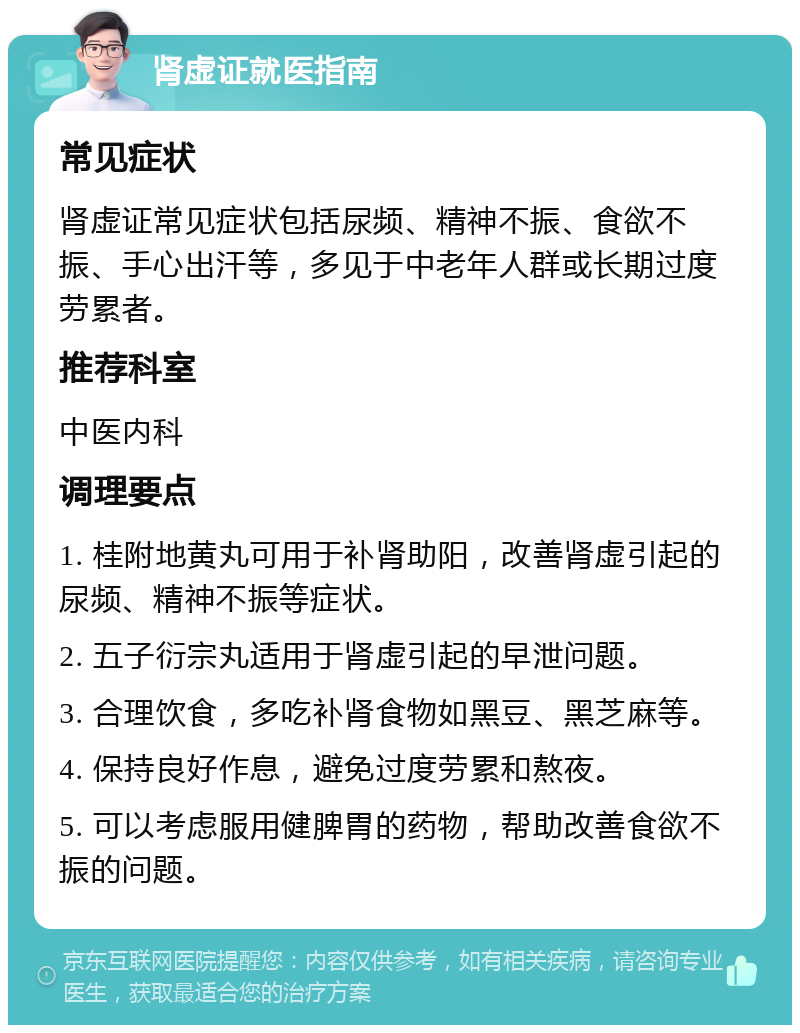 肾虚证就医指南 常见症状 肾虚证常见症状包括尿频、精神不振、食欲不振、手心出汗等，多见于中老年人群或长期过度劳累者。 推荐科室 中医内科 调理要点 1. 桂附地黄丸可用于补肾助阳，改善肾虚引起的尿频、精神不振等症状。 2. 五子衍宗丸适用于肾虚引起的早泄问题。 3. 合理饮食，多吃补肾食物如黑豆、黑芝麻等。 4. 保持良好作息，避免过度劳累和熬夜。 5. 可以考虑服用健脾胃的药物，帮助改善食欲不振的问题。