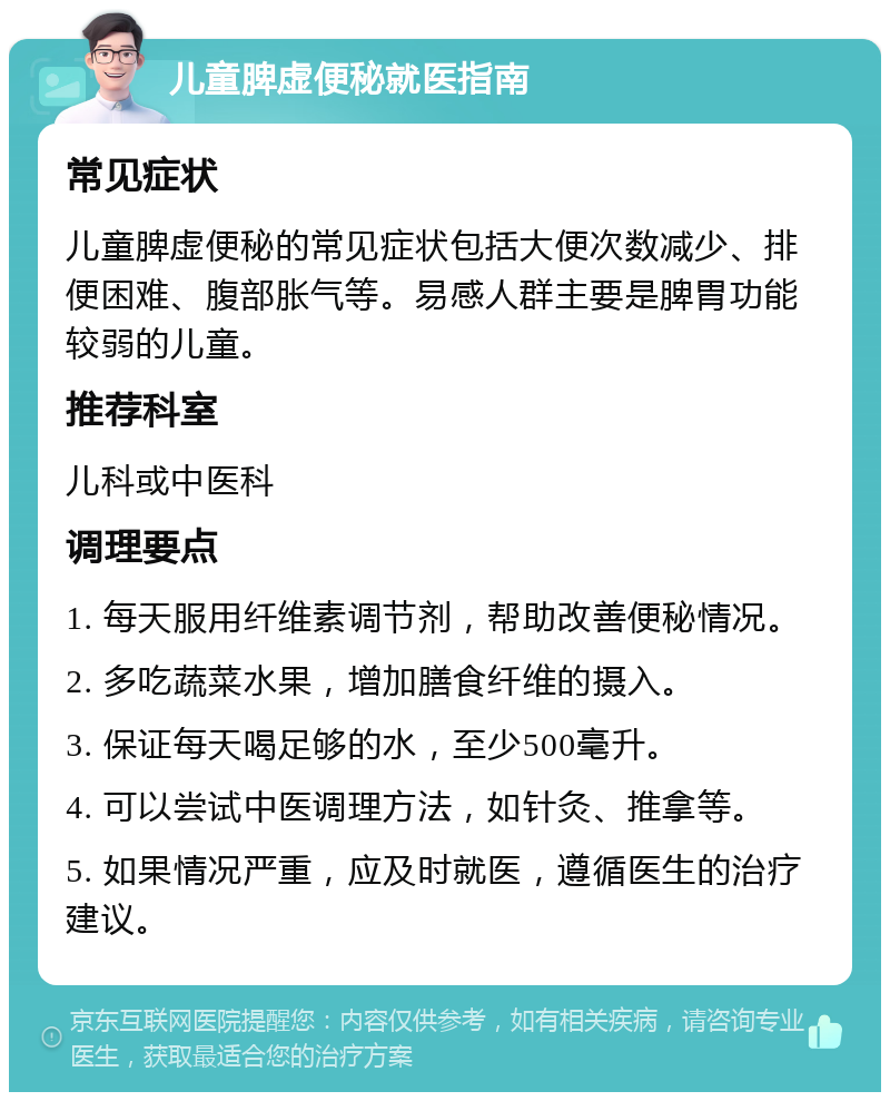 儿童脾虚便秘就医指南 常见症状 儿童脾虚便秘的常见症状包括大便次数减少、排便困难、腹部胀气等。易感人群主要是脾胃功能较弱的儿童。 推荐科室 儿科或中医科 调理要点 1. 每天服用纤维素调节剂，帮助改善便秘情况。 2. 多吃蔬菜水果，增加膳食纤维的摄入。 3. 保证每天喝足够的水，至少500毫升。 4. 可以尝试中医调理方法，如针灸、推拿等。 5. 如果情况严重，应及时就医，遵循医生的治疗建议。