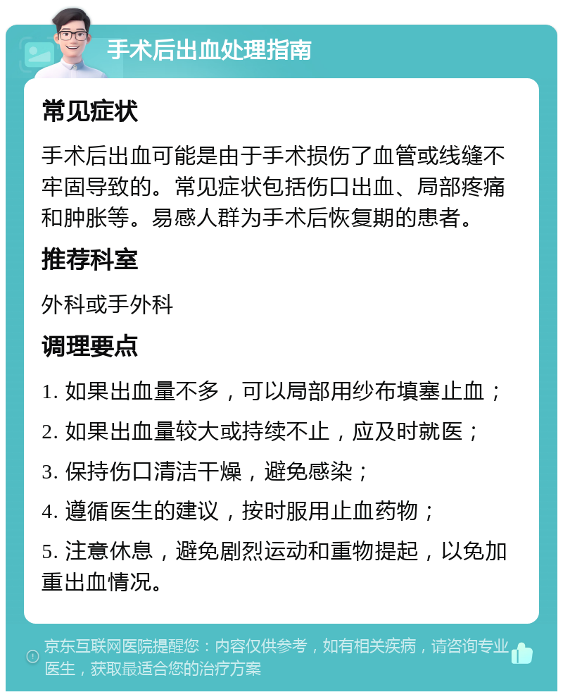 手术后出血处理指南 常见症状 手术后出血可能是由于手术损伤了血管或线缝不牢固导致的。常见症状包括伤口出血、局部疼痛和肿胀等。易感人群为手术后恢复期的患者。 推荐科室 外科或手外科 调理要点 1. 如果出血量不多，可以局部用纱布填塞止血； 2. 如果出血量较大或持续不止，应及时就医； 3. 保持伤口清洁干燥，避免感染； 4. 遵循医生的建议，按时服用止血药物； 5. 注意休息，避免剧烈运动和重物提起，以免加重出血情况。