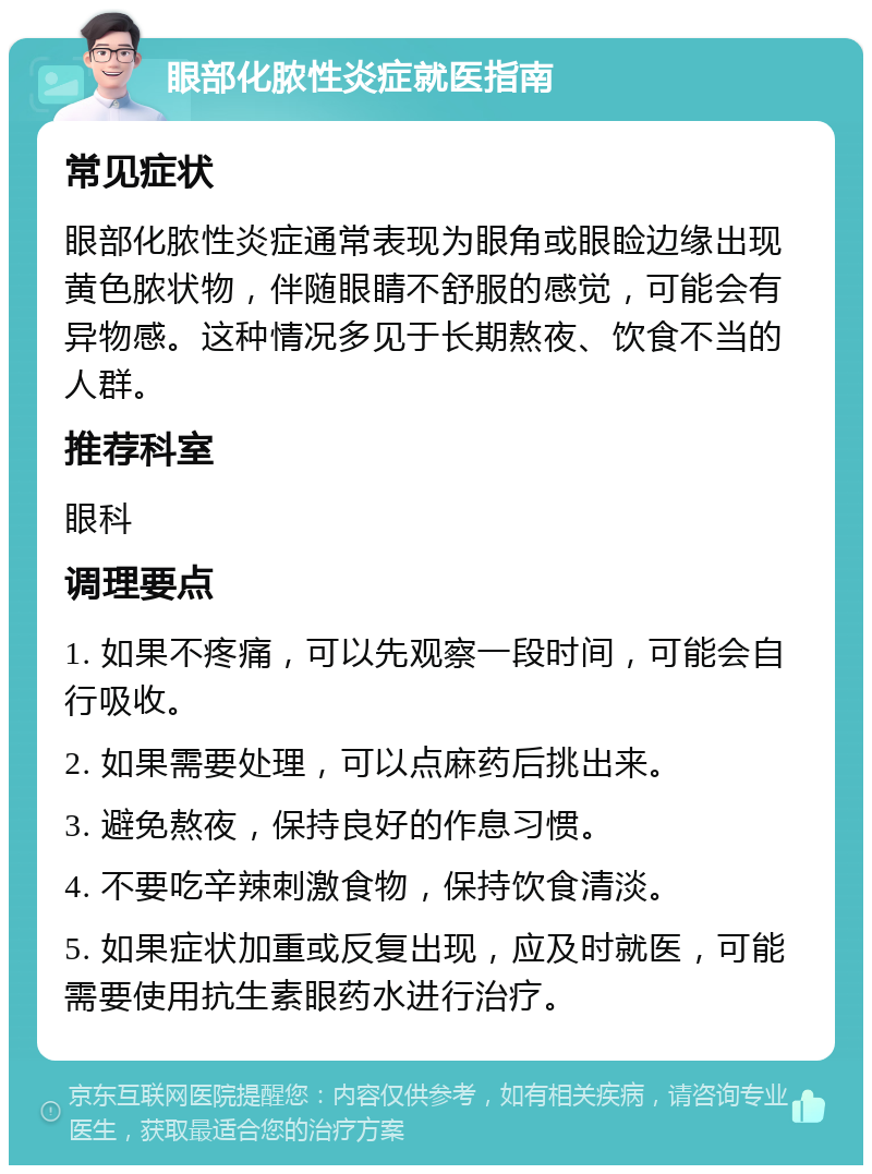 眼部化脓性炎症就医指南 常见症状 眼部化脓性炎症通常表现为眼角或眼睑边缘出现黄色脓状物，伴随眼睛不舒服的感觉，可能会有异物感。这种情况多见于长期熬夜、饮食不当的人群。 推荐科室 眼科 调理要点 1. 如果不疼痛，可以先观察一段时间，可能会自行吸收。 2. 如果需要处理，可以点麻药后挑出来。 3. 避免熬夜，保持良好的作息习惯。 4. 不要吃辛辣刺激食物，保持饮食清淡。 5. 如果症状加重或反复出现，应及时就医，可能需要使用抗生素眼药水进行治疗。