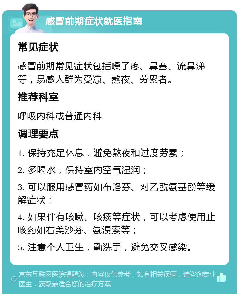 感冒前期症状就医指南 常见症状 感冒前期常见症状包括嗓子疼、鼻塞、流鼻涕等，易感人群为受凉、熬夜、劳累者。 推荐科室 呼吸内科或普通内科 调理要点 1. 保持充足休息，避免熬夜和过度劳累； 2. 多喝水，保持室内空气湿润； 3. 可以服用感冒药如布洛芬、对乙酰氨基酚等缓解症状； 4. 如果伴有咳嗽、咳痰等症状，可以考虑使用止咳药如右美沙芬、氨溴索等； 5. 注意个人卫生，勤洗手，避免交叉感染。