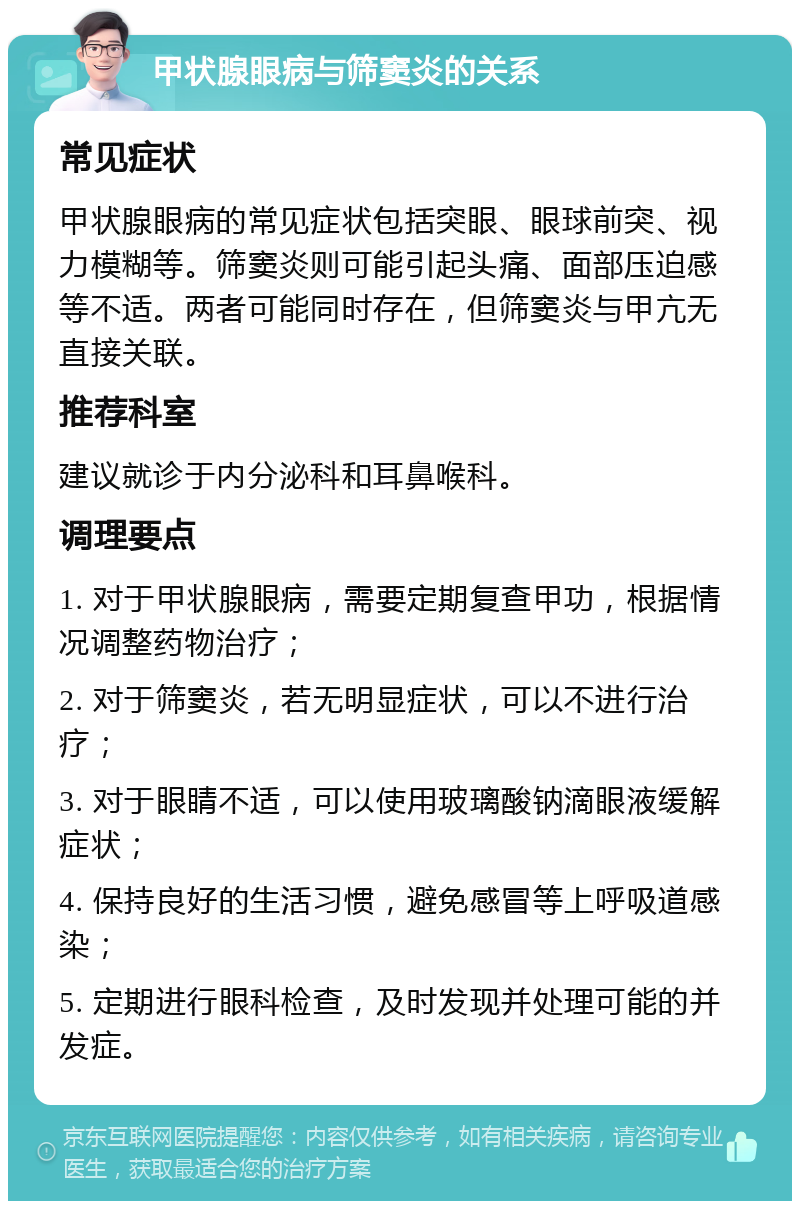 甲状腺眼病与筛窦炎的关系 常见症状 甲状腺眼病的常见症状包括突眼、眼球前突、视力模糊等。筛窦炎则可能引起头痛、面部压迫感等不适。两者可能同时存在，但筛窦炎与甲亢无直接关联。 推荐科室 建议就诊于内分泌科和耳鼻喉科。 调理要点 1. 对于甲状腺眼病，需要定期复查甲功，根据情况调整药物治疗； 2. 对于筛窦炎，若无明显症状，可以不进行治疗； 3. 对于眼睛不适，可以使用玻璃酸钠滴眼液缓解症状； 4. 保持良好的生活习惯，避免感冒等上呼吸道感染； 5. 定期进行眼科检查，及时发现并处理可能的并发症。