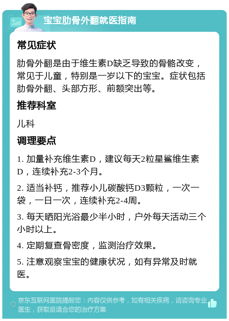 宝宝肋骨外翻就医指南 常见症状 肋骨外翻是由于维生素D缺乏导致的骨骼改变，常见于儿童，特别是一岁以下的宝宝。症状包括肋骨外翻、头部方形、前额突出等。 推荐科室 儿科 调理要点 1. 加量补充维生素D，建议每天2粒星鲨维生素D，连续补充2-3个月。 2. 适当补钙，推荐小儿碳酸钙D3颗粒，一次一袋，一日一次，连续补充2-4周。 3. 每天晒阳光浴最少半小时，户外每天活动三个小时以上。 4. 定期复查骨密度，监测治疗效果。 5. 注意观察宝宝的健康状况，如有异常及时就医。