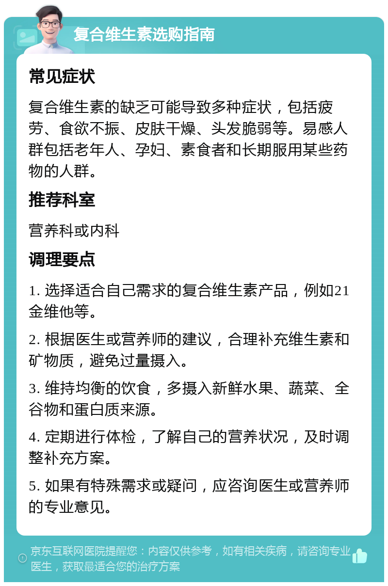 复合维生素选购指南 常见症状 复合维生素的缺乏可能导致多种症状，包括疲劳、食欲不振、皮肤干燥、头发脆弱等。易感人群包括老年人、孕妇、素食者和长期服用某些药物的人群。 推荐科室 营养科或内科 调理要点 1. 选择适合自己需求的复合维生素产品，例如21金维他等。 2. 根据医生或营养师的建议，合理补充维生素和矿物质，避免过量摄入。 3. 维持均衡的饮食，多摄入新鲜水果、蔬菜、全谷物和蛋白质来源。 4. 定期进行体检，了解自己的营养状况，及时调整补充方案。 5. 如果有特殊需求或疑问，应咨询医生或营养师的专业意见。