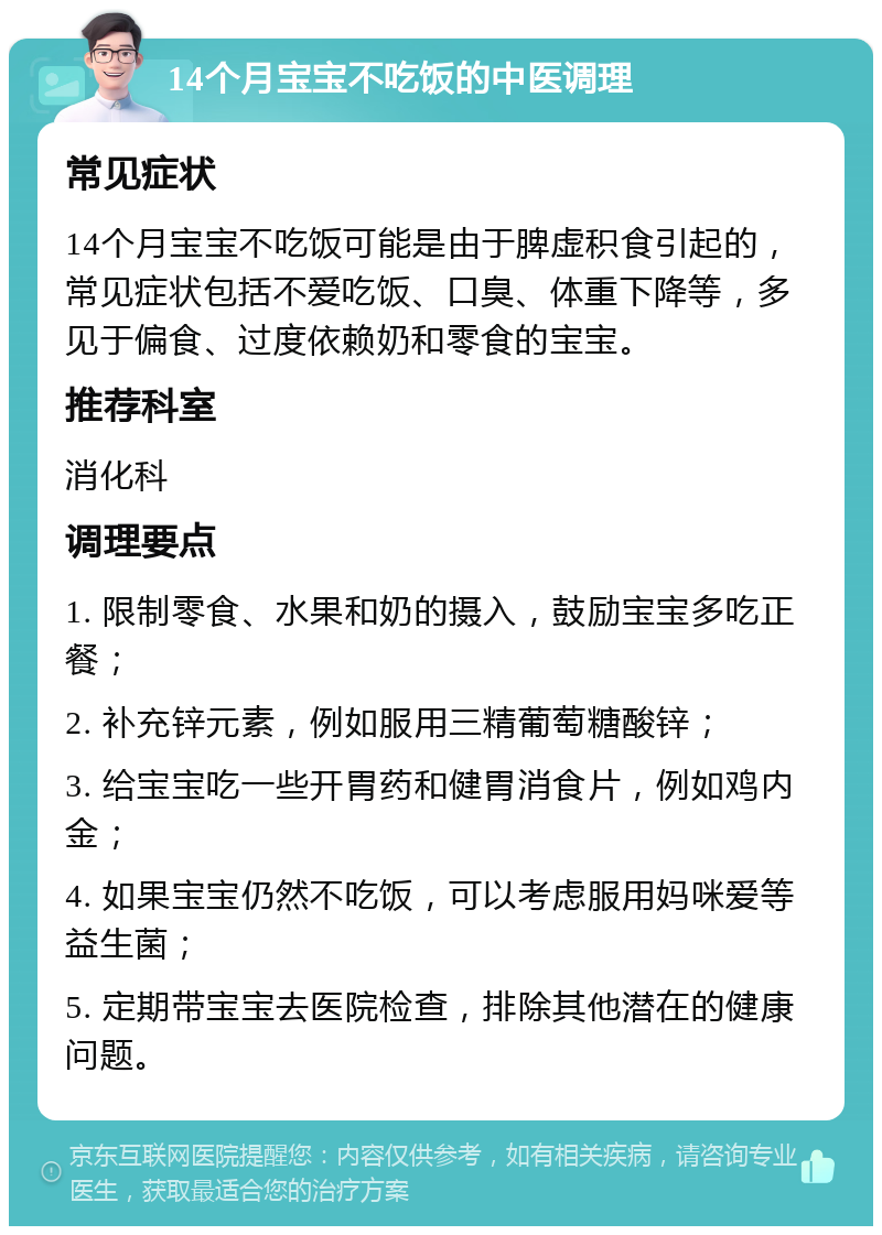 14个月宝宝不吃饭的中医调理 常见症状 14个月宝宝不吃饭可能是由于脾虚积食引起的，常见症状包括不爱吃饭、口臭、体重下降等，多见于偏食、过度依赖奶和零食的宝宝。 推荐科室 消化科 调理要点 1. 限制零食、水果和奶的摄入，鼓励宝宝多吃正餐； 2. 补充锌元素，例如服用三精葡萄糖酸锌； 3. 给宝宝吃一些开胃药和健胃消食片，例如鸡内金； 4. 如果宝宝仍然不吃饭，可以考虑服用妈咪爱等益生菌； 5. 定期带宝宝去医院检查，排除其他潜在的健康问题。