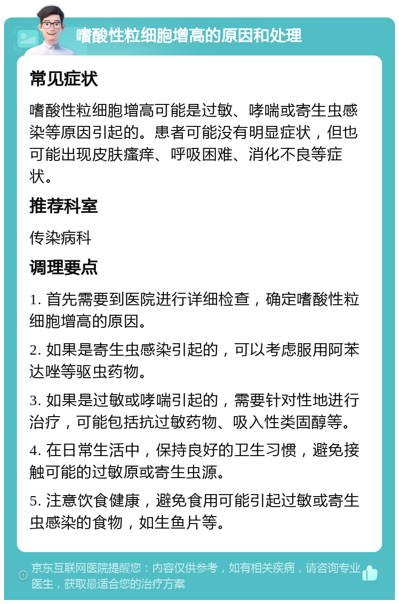 嗜酸性粒细胞增高的原因和处理 常见症状 嗜酸性粒细胞增高可能是过敏、哮喘或寄生虫感染等原因引起的。患者可能没有明显症状，但也可能出现皮肤瘙痒、呼吸困难、消化不良等症状。 推荐科室 传染病科 调理要点 1. 首先需要到医院进行详细检查，确定嗜酸性粒细胞增高的原因。 2. 如果是寄生虫感染引起的，可以考虑服用阿苯达唑等驱虫药物。 3. 如果是过敏或哮喘引起的，需要针对性地进行治疗，可能包括抗过敏药物、吸入性类固醇等。 4. 在日常生活中，保持良好的卫生习惯，避免接触可能的过敏原或寄生虫源。 5. 注意饮食健康，避免食用可能引起过敏或寄生虫感染的食物，如生鱼片等。