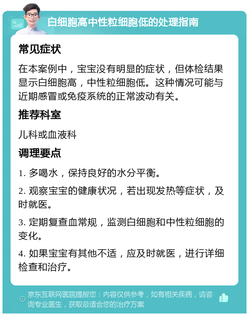 白细胞高中性粒细胞低的处理指南 常见症状 在本案例中，宝宝没有明显的症状，但体检结果显示白细胞高，中性粒细胞低。这种情况可能与近期感冒或免疫系统的正常波动有关。 推荐科室 儿科或血液科 调理要点 1. 多喝水，保持良好的水分平衡。 2. 观察宝宝的健康状况，若出现发热等症状，及时就医。 3. 定期复查血常规，监测白细胞和中性粒细胞的变化。 4. 如果宝宝有其他不适，应及时就医，进行详细检查和治疗。