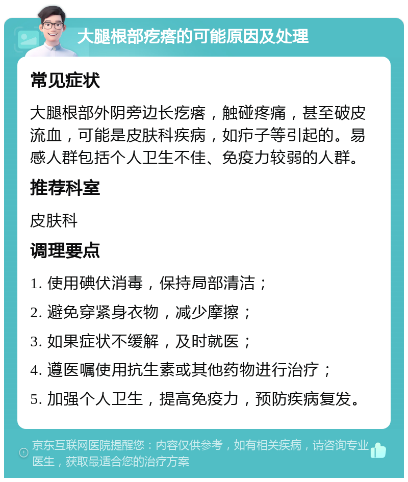 大腿根部疙瘩的可能原因及处理 常见症状 大腿根部外阴旁边长疙瘩，触碰疼痛，甚至破皮流血，可能是皮肤科疾病，如疖子等引起的。易感人群包括个人卫生不佳、免疫力较弱的人群。 推荐科室 皮肤科 调理要点 1. 使用碘伏消毒，保持局部清洁； 2. 避免穿紧身衣物，减少摩擦； 3. 如果症状不缓解，及时就医； 4. 遵医嘱使用抗生素或其他药物进行治疗； 5. 加强个人卫生，提高免疫力，预防疾病复发。