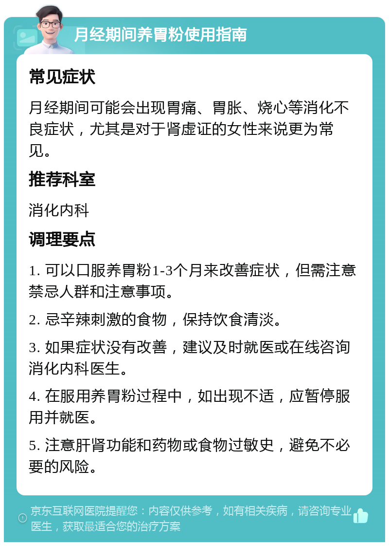 月经期间养胃粉使用指南 常见症状 月经期间可能会出现胃痛、胃胀、烧心等消化不良症状，尤其是对于肾虚证的女性来说更为常见。 推荐科室 消化内科 调理要点 1. 可以口服养胃粉1-3个月来改善症状，但需注意禁忌人群和注意事项。 2. 忌辛辣刺激的食物，保持饮食清淡。 3. 如果症状没有改善，建议及时就医或在线咨询消化内科医生。 4. 在服用养胃粉过程中，如出现不适，应暂停服用并就医。 5. 注意肝肾功能和药物或食物过敏史，避免不必要的风险。