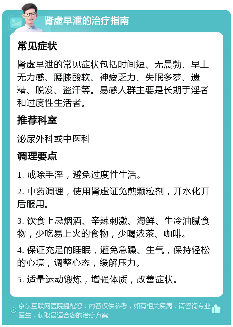 肾虚早泄的治疗指南 常见症状 肾虚早泄的常见症状包括时间短、无晨勃、早上无力感、腰膝酸软、神疲乏力、失眠多梦、遗精、脱发、盗汗等。易感人群主要是长期手淫者和过度性生活者。 推荐科室 泌尿外科或中医科 调理要点 1. 戒除手淫，避免过度性生活。 2. 中药调理，使用肾虚证免煎颗粒剂，开水化开后服用。 3. 饮食上忌烟酒、辛辣刺激、海鲜、生冷油腻食物，少吃易上火的食物，少喝浓茶、咖啡。 4. 保证充足的睡眠，避免急躁、生气，保持轻松的心境，调整心态，缓解压力。 5. 适量运动锻炼，增强体质，改善症状。