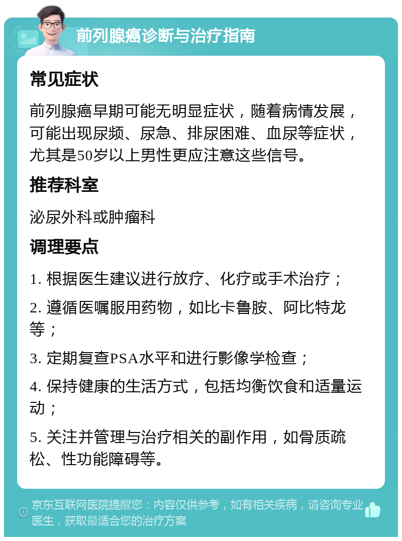 前列腺癌诊断与治疗指南 常见症状 前列腺癌早期可能无明显症状，随着病情发展，可能出现尿频、尿急、排尿困难、血尿等症状，尤其是50岁以上男性更应注意这些信号。 推荐科室 泌尿外科或肿瘤科 调理要点 1. 根据医生建议进行放疗、化疗或手术治疗； 2. 遵循医嘱服用药物，如比卡鲁胺、阿比特龙等； 3. 定期复查PSA水平和进行影像学检查； 4. 保持健康的生活方式，包括均衡饮食和适量运动； 5. 关注并管理与治疗相关的副作用，如骨质疏松、性功能障碍等。