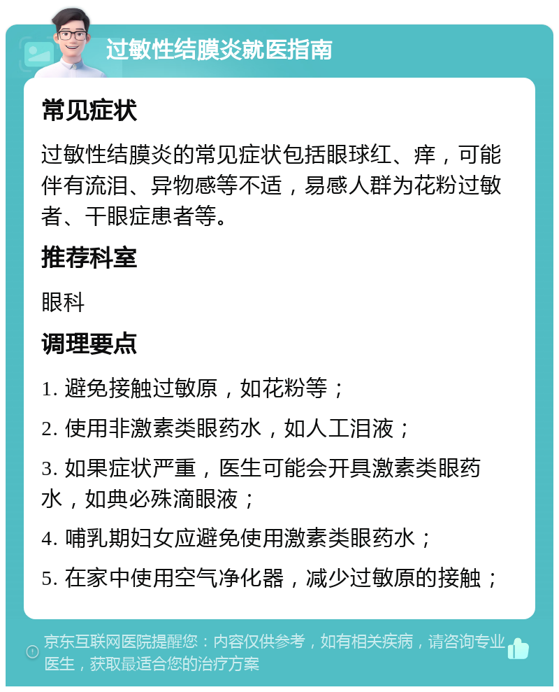 过敏性结膜炎就医指南 常见症状 过敏性结膜炎的常见症状包括眼球红、痒，可能伴有流泪、异物感等不适，易感人群为花粉过敏者、干眼症患者等。 推荐科室 眼科 调理要点 1. 避免接触过敏原，如花粉等； 2. 使用非激素类眼药水，如人工泪液； 3. 如果症状严重，医生可能会开具激素类眼药水，如典必殊滴眼液； 4. 哺乳期妇女应避免使用激素类眼药水； 5. 在家中使用空气净化器，减少过敏原的接触；