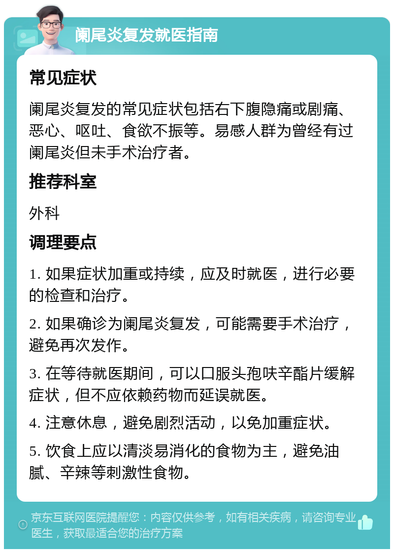 阑尾炎复发就医指南 常见症状 阑尾炎复发的常见症状包括右下腹隐痛或剧痛、恶心、呕吐、食欲不振等。易感人群为曾经有过阑尾炎但未手术治疗者。 推荐科室 外科 调理要点 1. 如果症状加重或持续，应及时就医，进行必要的检查和治疗。 2. 如果确诊为阑尾炎复发，可能需要手术治疗，避免再次发作。 3. 在等待就医期间，可以口服头孢呋辛酯片缓解症状，但不应依赖药物而延误就医。 4. 注意休息，避免剧烈活动，以免加重症状。 5. 饮食上应以清淡易消化的食物为主，避免油腻、辛辣等刺激性食物。