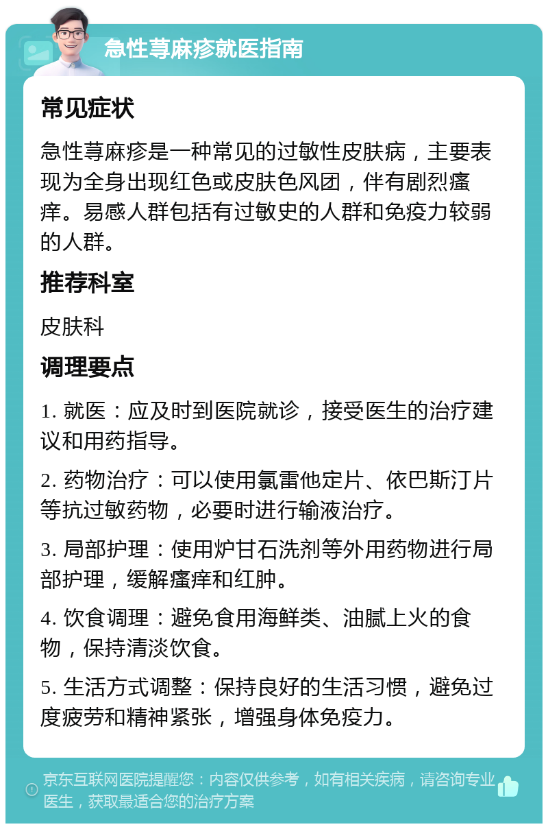 急性荨麻疹就医指南 常见症状 急性荨麻疹是一种常见的过敏性皮肤病，主要表现为全身出现红色或皮肤色风团，伴有剧烈瘙痒。易感人群包括有过敏史的人群和免疫力较弱的人群。 推荐科室 皮肤科 调理要点 1. 就医：应及时到医院就诊，接受医生的治疗建议和用药指导。 2. 药物治疗：可以使用氯雷他定片、依巴斯汀片等抗过敏药物，必要时进行输液治疗。 3. 局部护理：使用炉甘石洗剂等外用药物进行局部护理，缓解瘙痒和红肿。 4. 饮食调理：避免食用海鲜类、油腻上火的食物，保持清淡饮食。 5. 生活方式调整：保持良好的生活习惯，避免过度疲劳和精神紧张，增强身体免疫力。