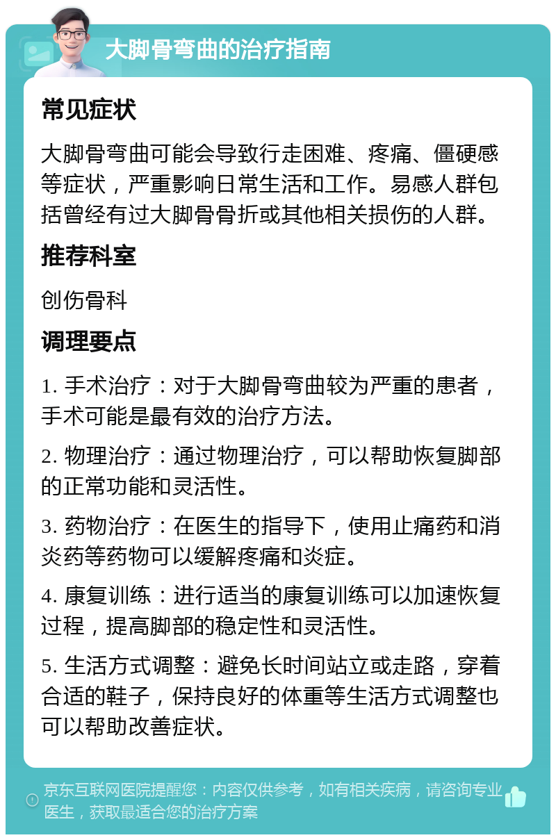 大脚骨弯曲的治疗指南 常见症状 大脚骨弯曲可能会导致行走困难、疼痛、僵硬感等症状，严重影响日常生活和工作。易感人群包括曾经有过大脚骨骨折或其他相关损伤的人群。 推荐科室 创伤骨科 调理要点 1. 手术治疗：对于大脚骨弯曲较为严重的患者，手术可能是最有效的治疗方法。 2. 物理治疗：通过物理治疗，可以帮助恢复脚部的正常功能和灵活性。 3. 药物治疗：在医生的指导下，使用止痛药和消炎药等药物可以缓解疼痛和炎症。 4. 康复训练：进行适当的康复训练可以加速恢复过程，提高脚部的稳定性和灵活性。 5. 生活方式调整：避免长时间站立或走路，穿着合适的鞋子，保持良好的体重等生活方式调整也可以帮助改善症状。