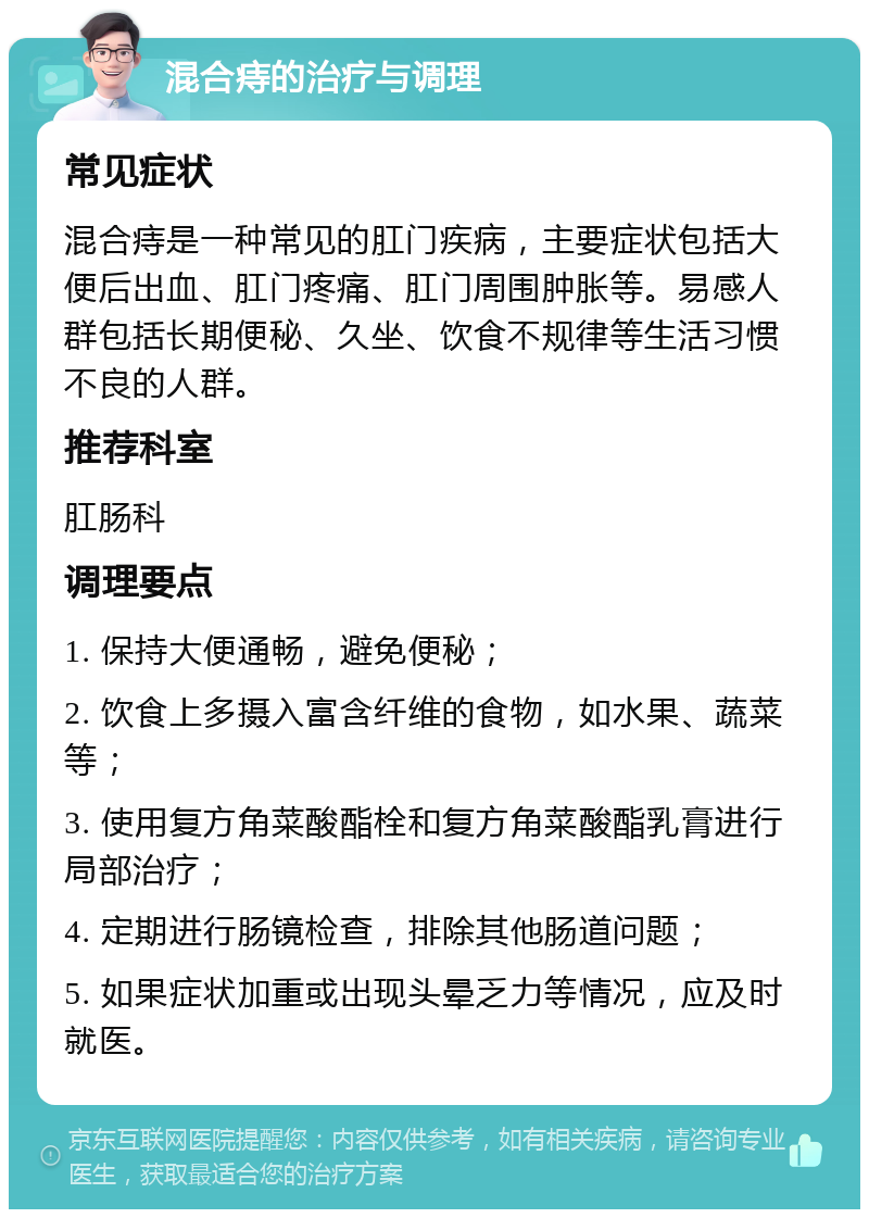 混合痔的治疗与调理 常见症状 混合痔是一种常见的肛门疾病，主要症状包括大便后出血、肛门疼痛、肛门周围肿胀等。易感人群包括长期便秘、久坐、饮食不规律等生活习惯不良的人群。 推荐科室 肛肠科 调理要点 1. 保持大便通畅，避免便秘； 2. 饮食上多摄入富含纤维的食物，如水果、蔬菜等； 3. 使用复方角菜酸酯栓和复方角菜酸酯乳膏进行局部治疗； 4. 定期进行肠镜检查，排除其他肠道问题； 5. 如果症状加重或出现头晕乏力等情况，应及时就医。