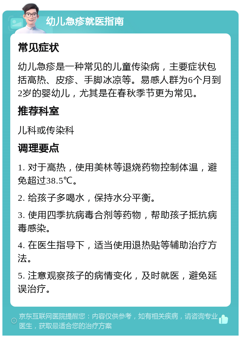 幼儿急疹就医指南 常见症状 幼儿急疹是一种常见的儿童传染病，主要症状包括高热、皮疹、手脚冰凉等。易感人群为6个月到2岁的婴幼儿，尤其是在春秋季节更为常见。 推荐科室 儿科或传染科 调理要点 1. 对于高热，使用美林等退烧药物控制体温，避免超过38.5℃。 2. 给孩子多喝水，保持水分平衡。 3. 使用四季抗病毒合剂等药物，帮助孩子抵抗病毒感染。 4. 在医生指导下，适当使用退热贴等辅助治疗方法。 5. 注意观察孩子的病情变化，及时就医，避免延误治疗。